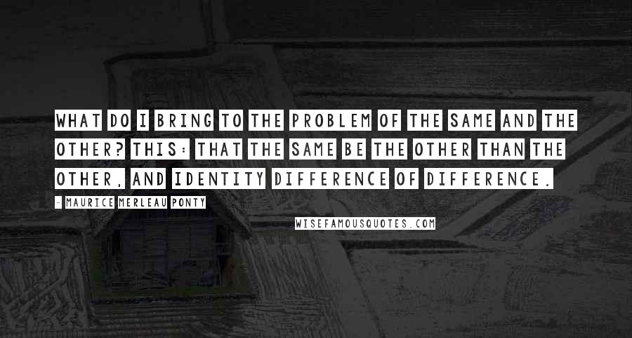 Maurice Merleau Ponty Quotes: What do I bring to the problem of the same and the other? This: that the same be the other than the other, and identity difference of difference.