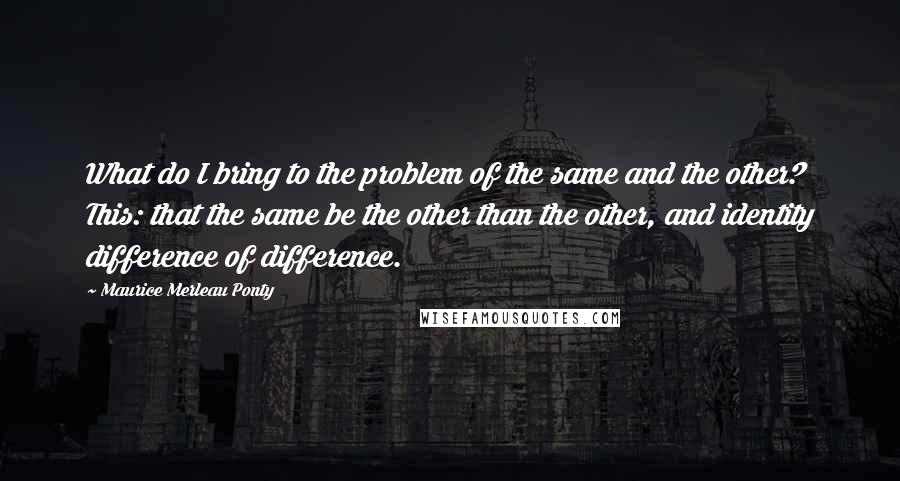 Maurice Merleau Ponty Quotes: What do I bring to the problem of the same and the other? This: that the same be the other than the other, and identity difference of difference.