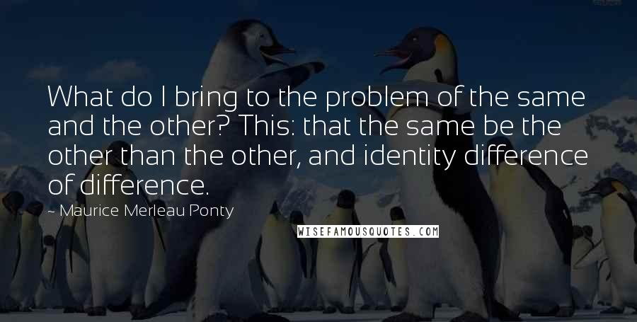 Maurice Merleau Ponty Quotes: What do I bring to the problem of the same and the other? This: that the same be the other than the other, and identity difference of difference.