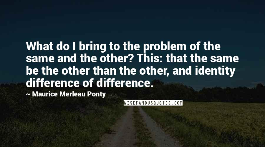 Maurice Merleau Ponty Quotes: What do I bring to the problem of the same and the other? This: that the same be the other than the other, and identity difference of difference.