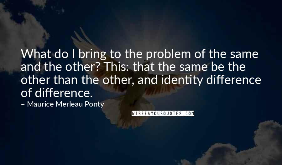 Maurice Merleau Ponty Quotes: What do I bring to the problem of the same and the other? This: that the same be the other than the other, and identity difference of difference.