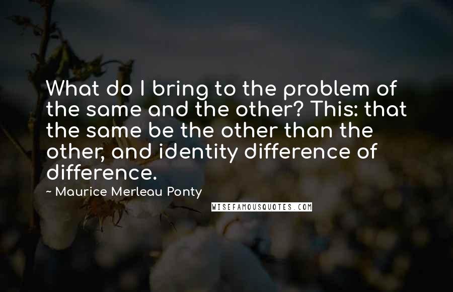Maurice Merleau Ponty Quotes: What do I bring to the problem of the same and the other? This: that the same be the other than the other, and identity difference of difference.