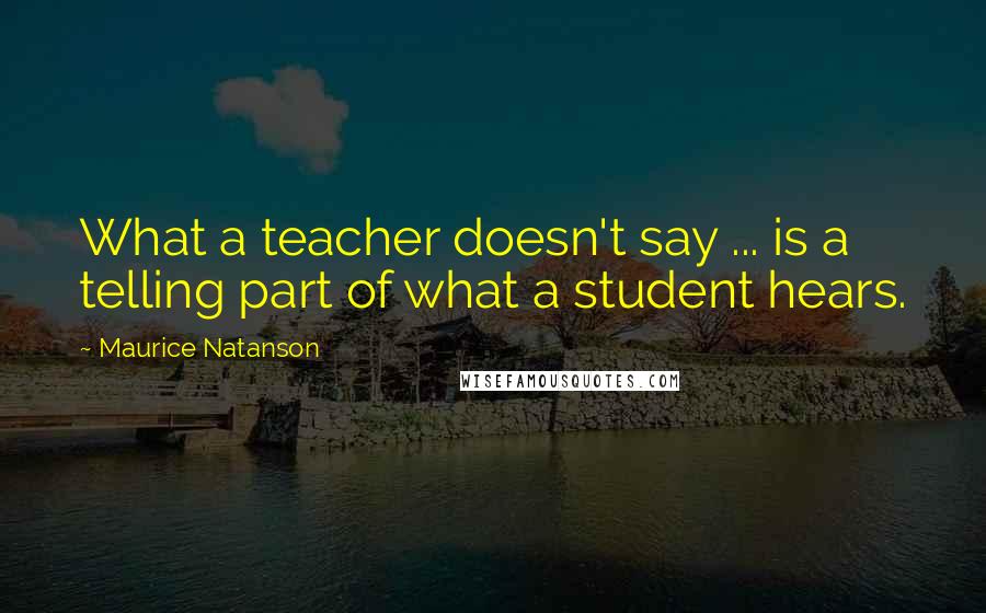 Maurice Natanson Quotes: What a teacher doesn't say ... is a telling part of what a student hears.