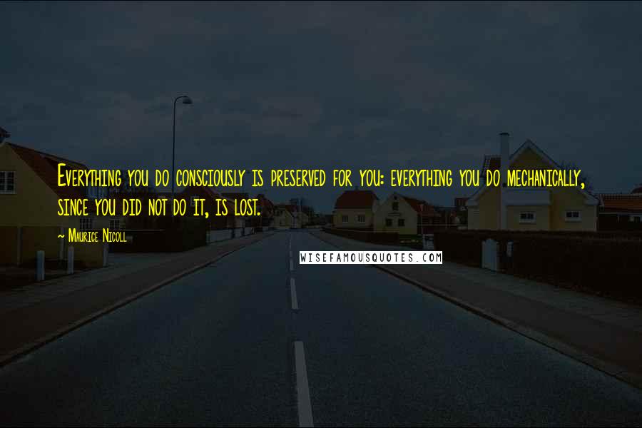 Maurice Nicoll Quotes: Everything you do consciously is preserved for you: everything you do mechanically, since you did not do it, is lost.