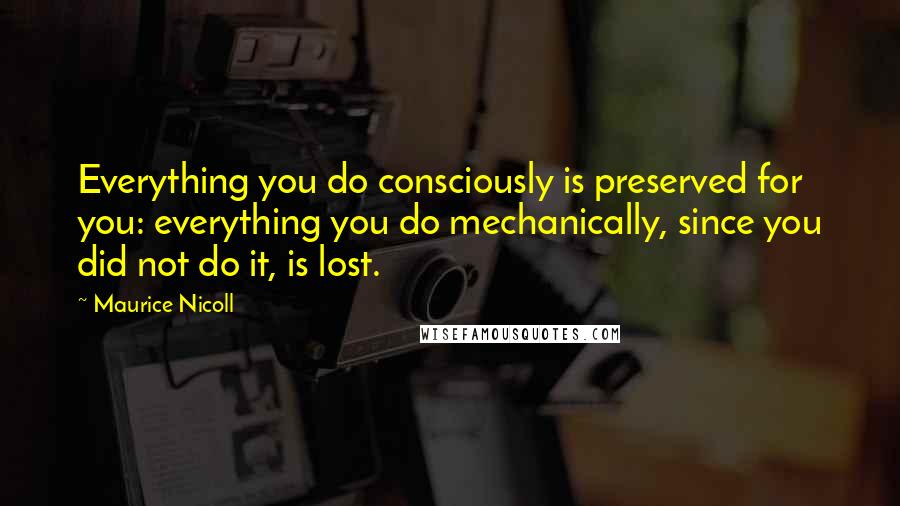 Maurice Nicoll Quotes: Everything you do consciously is preserved for you: everything you do mechanically, since you did not do it, is lost.