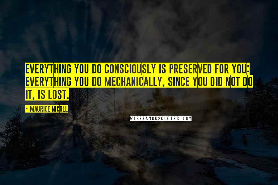 Maurice Nicoll Quotes: Everything you do consciously is preserved for you: everything you do mechanically, since you did not do it, is lost.