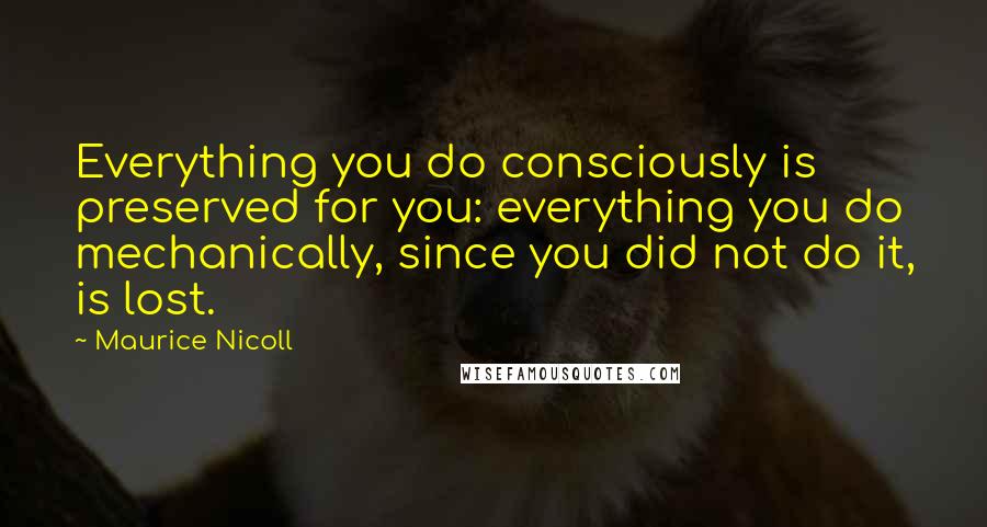 Maurice Nicoll Quotes: Everything you do consciously is preserved for you: everything you do mechanically, since you did not do it, is lost.