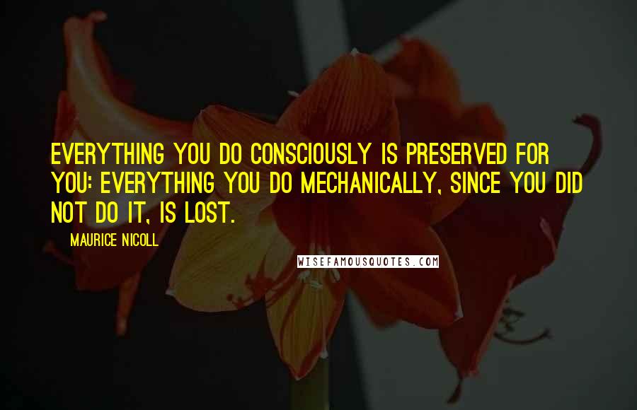 Maurice Nicoll Quotes: Everything you do consciously is preserved for you: everything you do mechanically, since you did not do it, is lost.