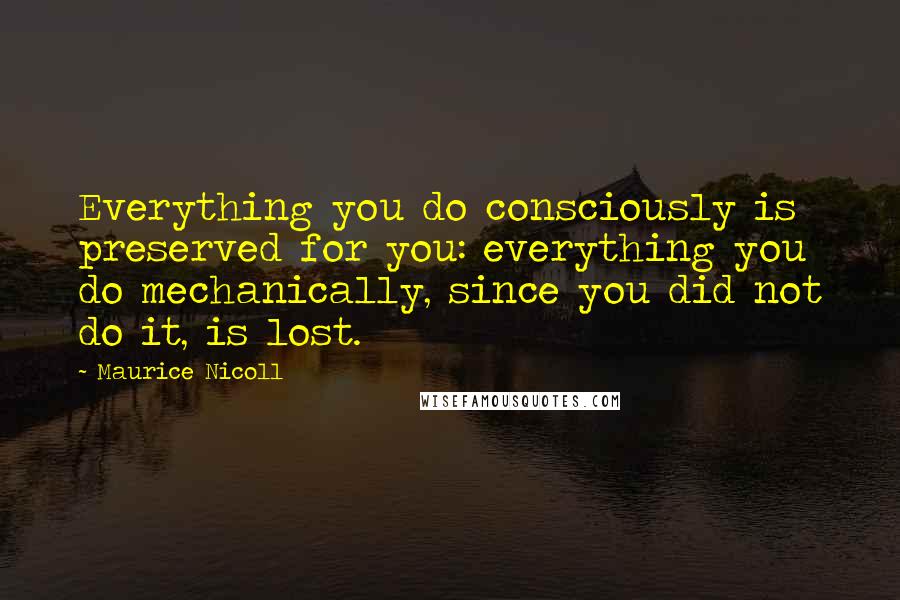 Maurice Nicoll Quotes: Everything you do consciously is preserved for you: everything you do mechanically, since you did not do it, is lost.