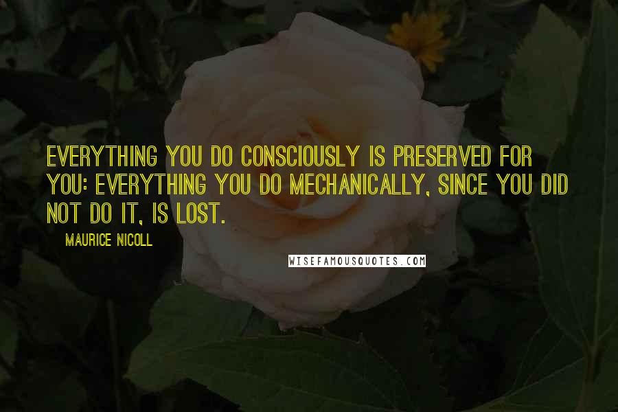 Maurice Nicoll Quotes: Everything you do consciously is preserved for you: everything you do mechanically, since you did not do it, is lost.