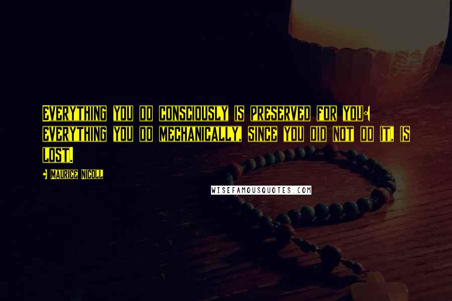 Maurice Nicoll Quotes: Everything you do consciously is preserved for you: everything you do mechanically, since you did not do it, is lost.
