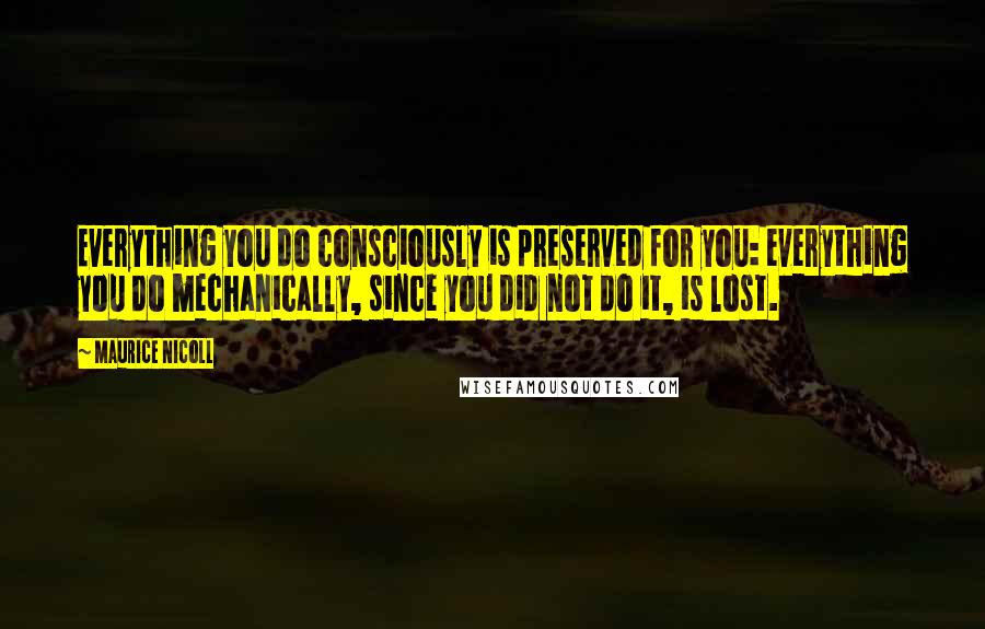 Maurice Nicoll Quotes: Everything you do consciously is preserved for you: everything you do mechanically, since you did not do it, is lost.