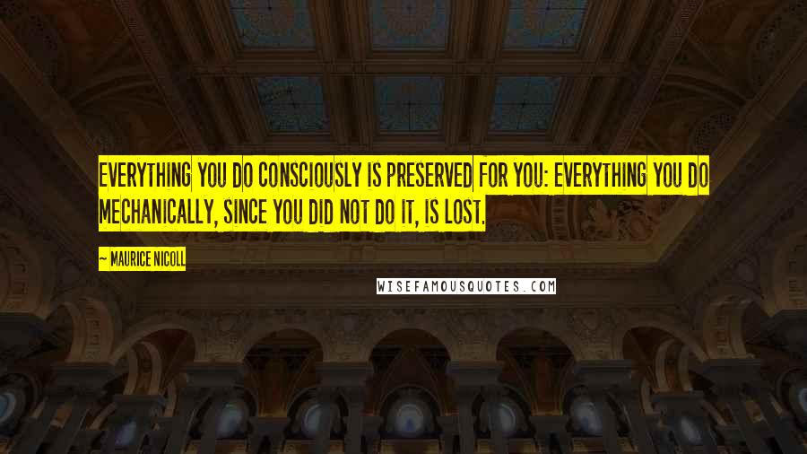 Maurice Nicoll Quotes: Everything you do consciously is preserved for you: everything you do mechanically, since you did not do it, is lost.