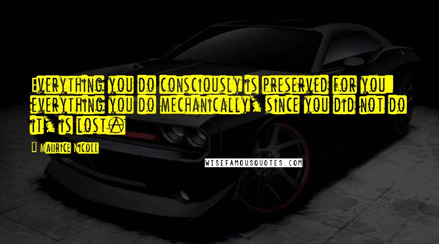 Maurice Nicoll Quotes: Everything you do consciously is preserved for you: everything you do mechanically, since you did not do it, is lost.