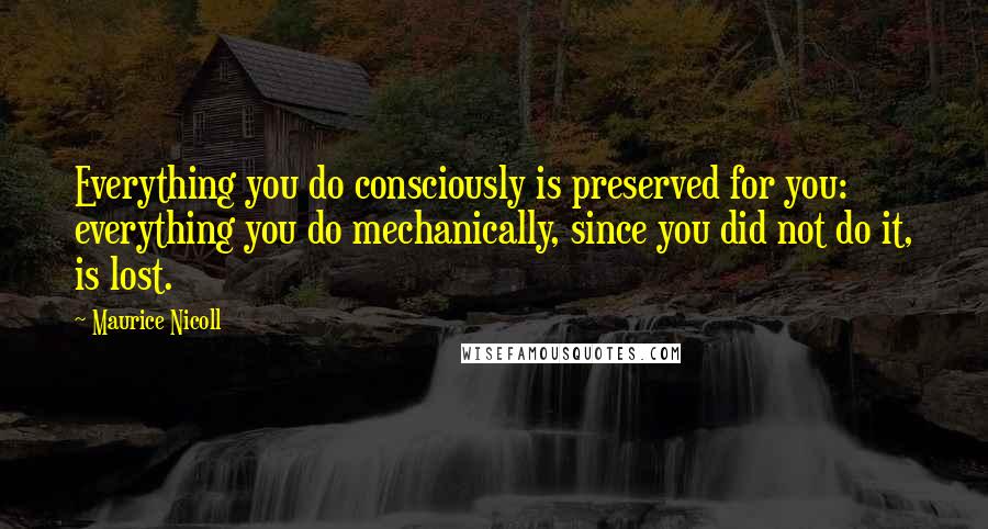 Maurice Nicoll Quotes: Everything you do consciously is preserved for you: everything you do mechanically, since you did not do it, is lost.