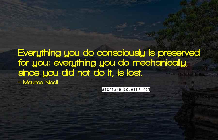 Maurice Nicoll Quotes: Everything you do consciously is preserved for you: everything you do mechanically, since you did not do it, is lost.