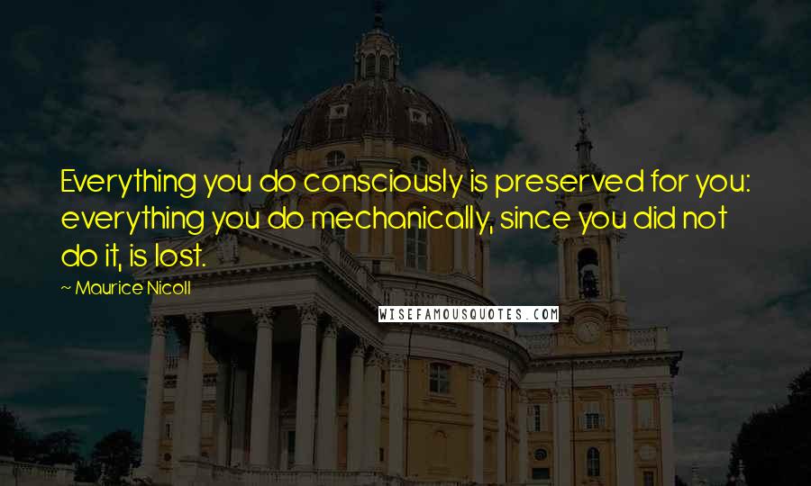 Maurice Nicoll Quotes: Everything you do consciously is preserved for you: everything you do mechanically, since you did not do it, is lost.