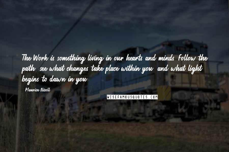 Maurice Nicoll Quotes: The Work is something living in our hearts and minds. Follow the path, see what changes take place within you, and what light begins to dawn in you.