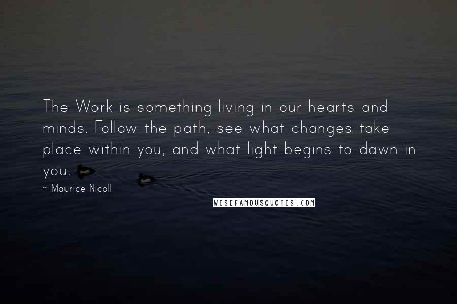 Maurice Nicoll Quotes: The Work is something living in our hearts and minds. Follow the path, see what changes take place within you, and what light begins to dawn in you.