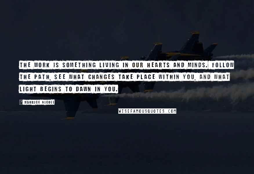 Maurice Nicoll Quotes: The Work is something living in our hearts and minds. Follow the path, see what changes take place within you, and what light begins to dawn in you.