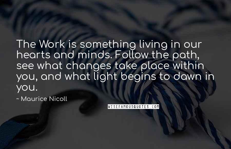 Maurice Nicoll Quotes: The Work is something living in our hearts and minds. Follow the path, see what changes take place within you, and what light begins to dawn in you.