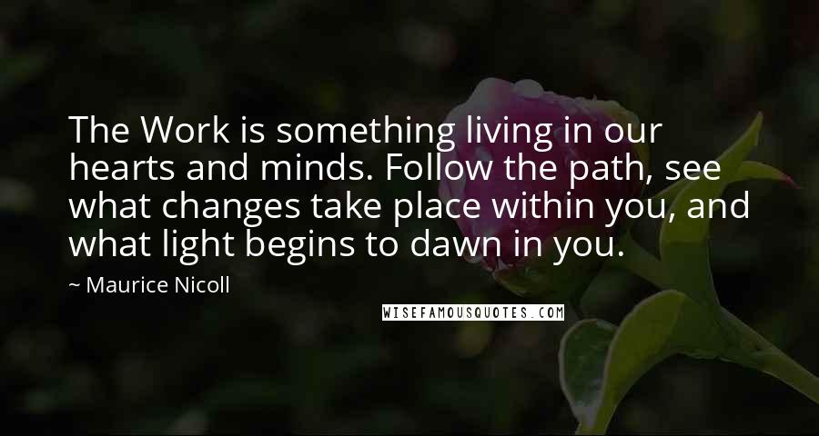 Maurice Nicoll Quotes: The Work is something living in our hearts and minds. Follow the path, see what changes take place within you, and what light begins to dawn in you.