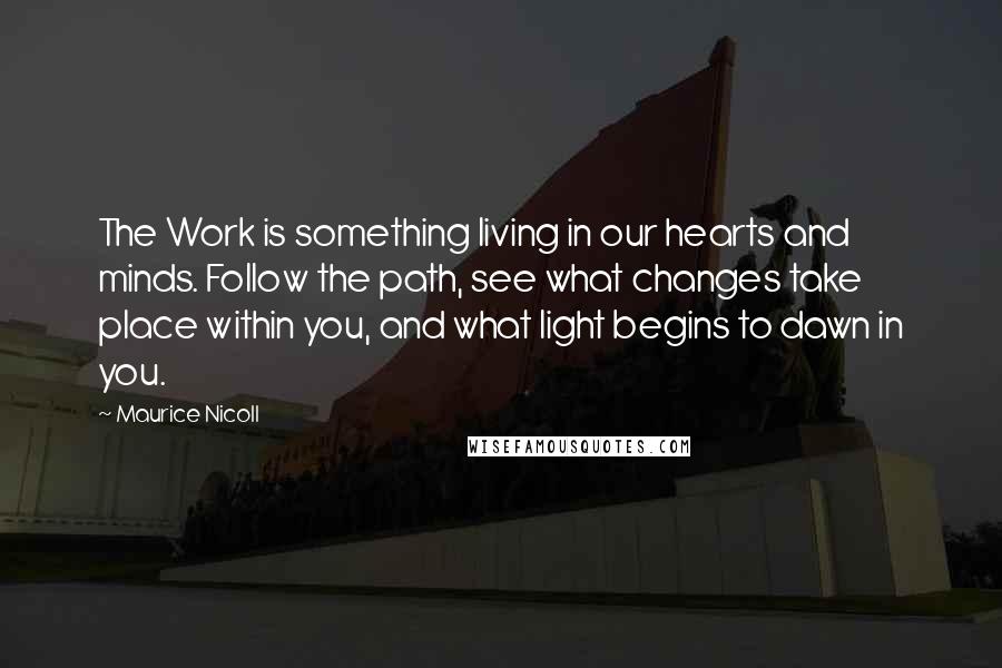 Maurice Nicoll Quotes: The Work is something living in our hearts and minds. Follow the path, see what changes take place within you, and what light begins to dawn in you.