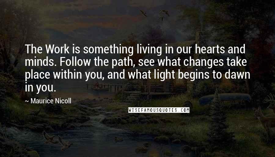 Maurice Nicoll Quotes: The Work is something living in our hearts and minds. Follow the path, see what changes take place within you, and what light begins to dawn in you.