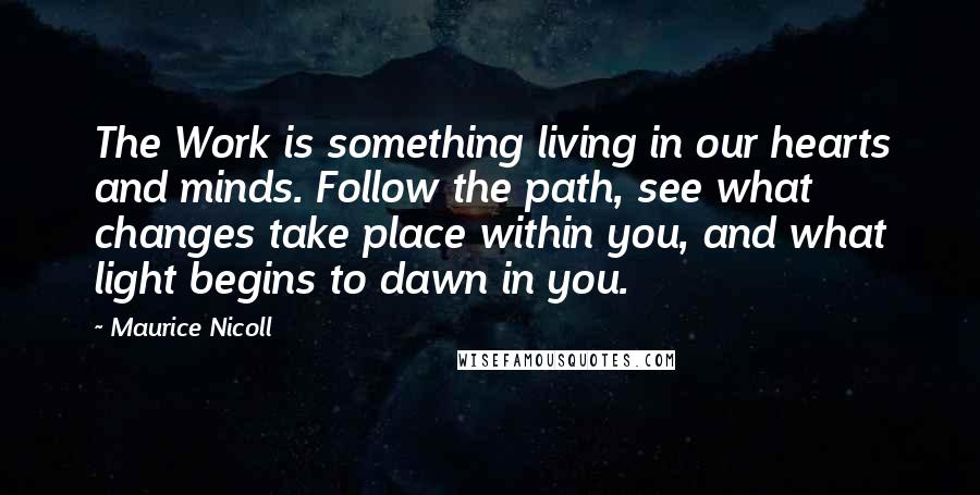 Maurice Nicoll Quotes: The Work is something living in our hearts and minds. Follow the path, see what changes take place within you, and what light begins to dawn in you.