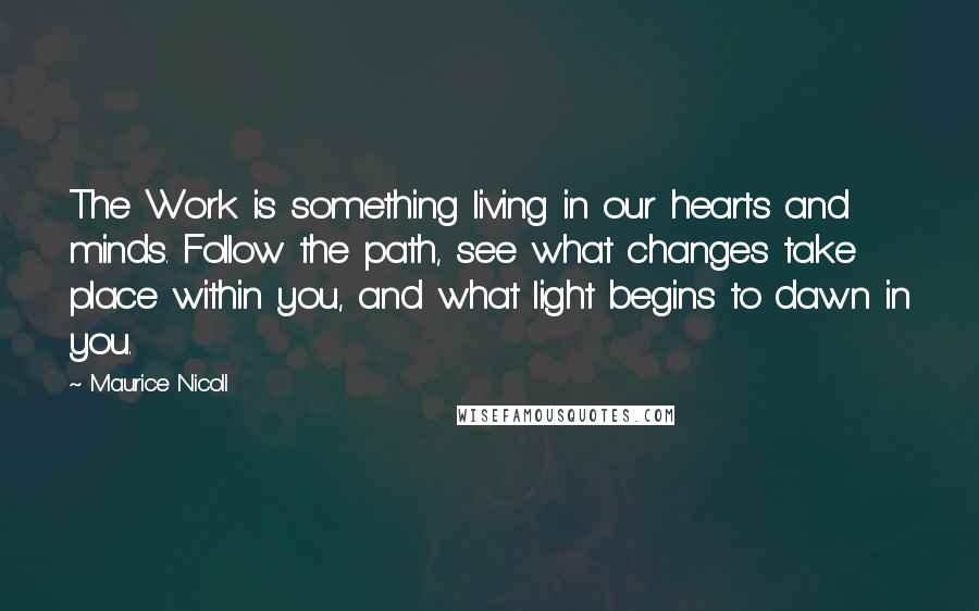 Maurice Nicoll Quotes: The Work is something living in our hearts and minds. Follow the path, see what changes take place within you, and what light begins to dawn in you.