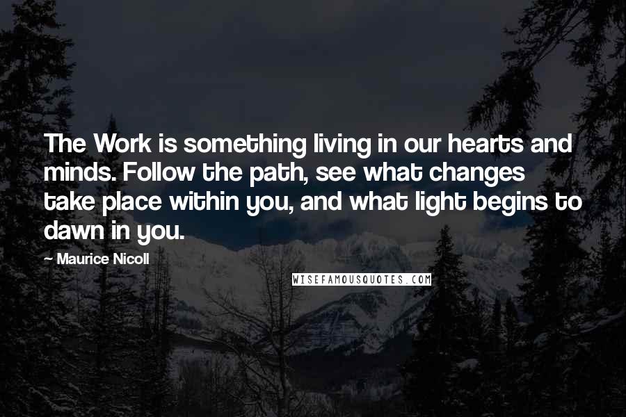 Maurice Nicoll Quotes: The Work is something living in our hearts and minds. Follow the path, see what changes take place within you, and what light begins to dawn in you.