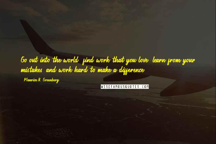 Maurice R. Greenberg Quotes: Go out into the world, find work that you love, learn from your mistakes, and work hard to make a difference.