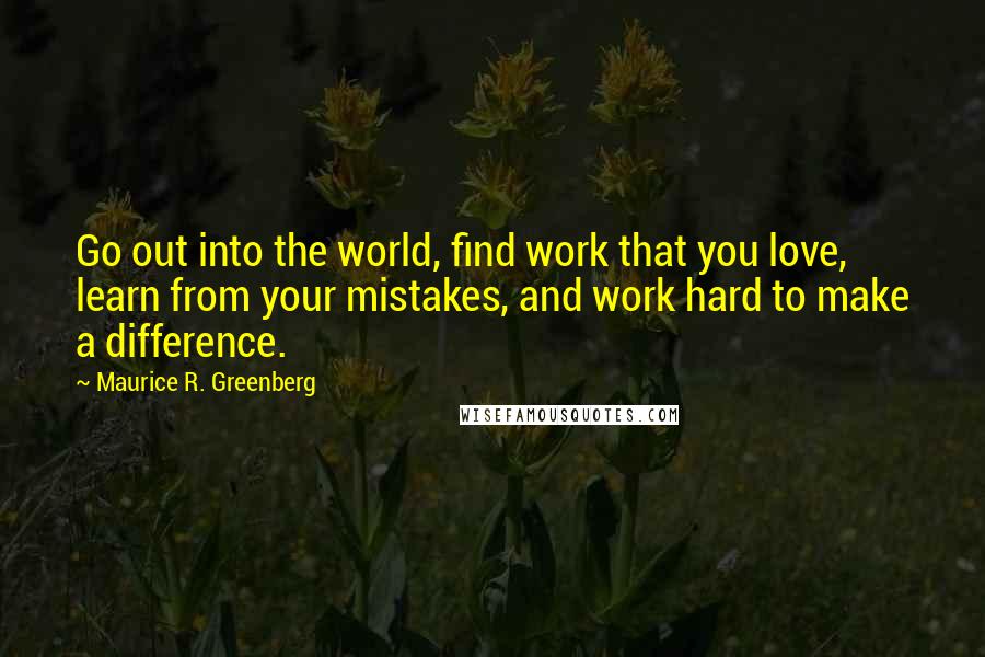 Maurice R. Greenberg Quotes: Go out into the world, find work that you love, learn from your mistakes, and work hard to make a difference.