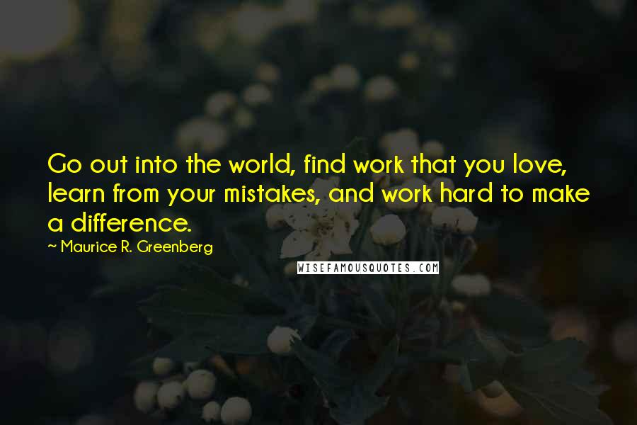 Maurice R. Greenberg Quotes: Go out into the world, find work that you love, learn from your mistakes, and work hard to make a difference.