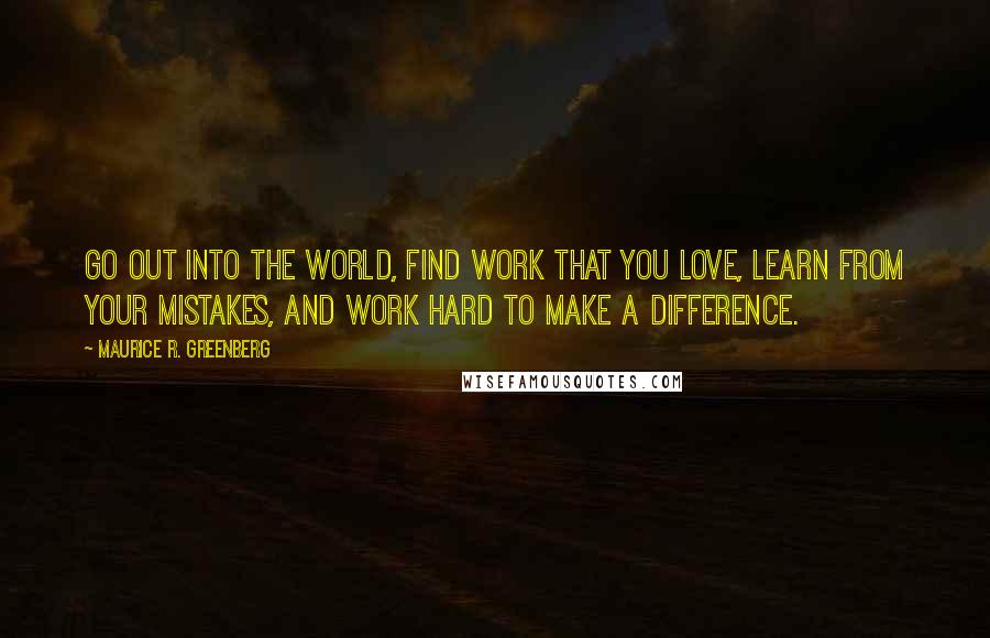 Maurice R. Greenberg Quotes: Go out into the world, find work that you love, learn from your mistakes, and work hard to make a difference.