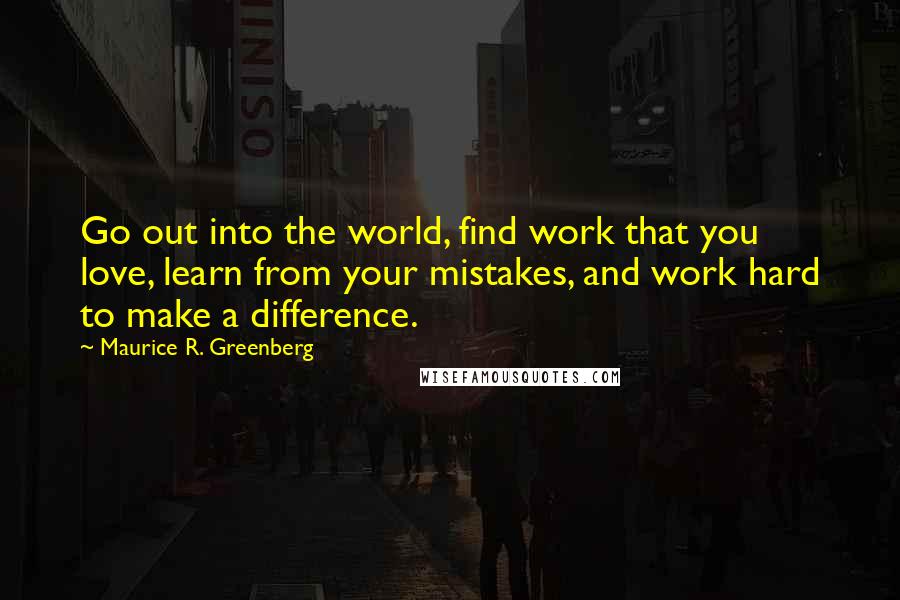 Maurice R. Greenberg Quotes: Go out into the world, find work that you love, learn from your mistakes, and work hard to make a difference.