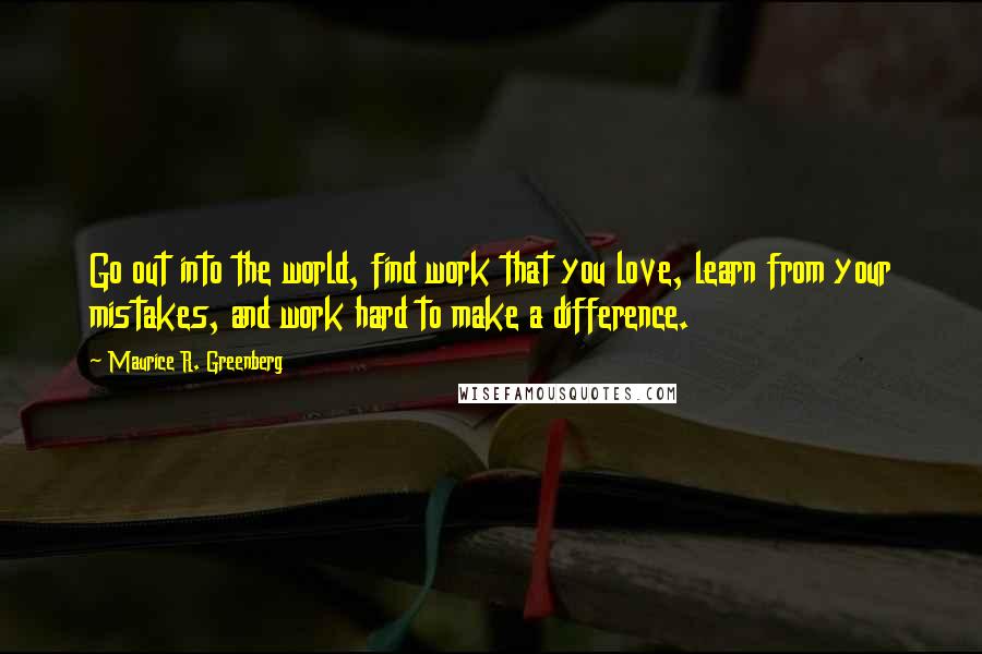 Maurice R. Greenberg Quotes: Go out into the world, find work that you love, learn from your mistakes, and work hard to make a difference.