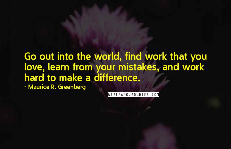 Maurice R. Greenberg Quotes: Go out into the world, find work that you love, learn from your mistakes, and work hard to make a difference.