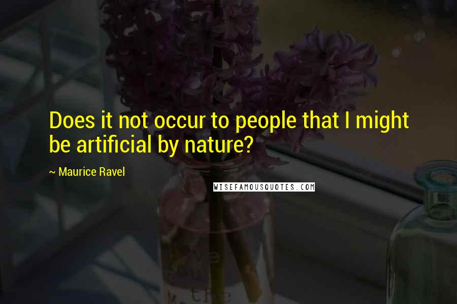 Maurice Ravel Quotes: Does it not occur to people that I might be artificial by nature?