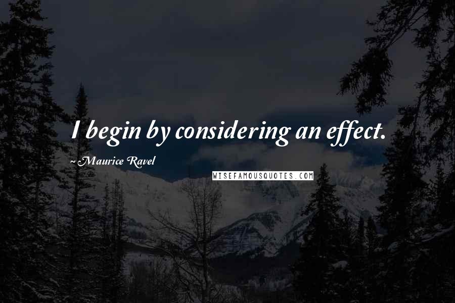 Maurice Ravel Quotes: I begin by considering an effect.