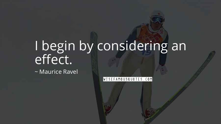 Maurice Ravel Quotes: I begin by considering an effect.