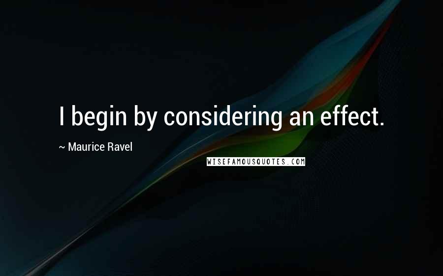 Maurice Ravel Quotes: I begin by considering an effect.