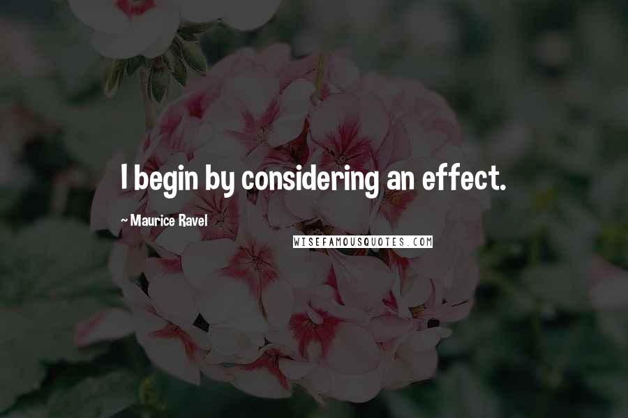 Maurice Ravel Quotes: I begin by considering an effect.