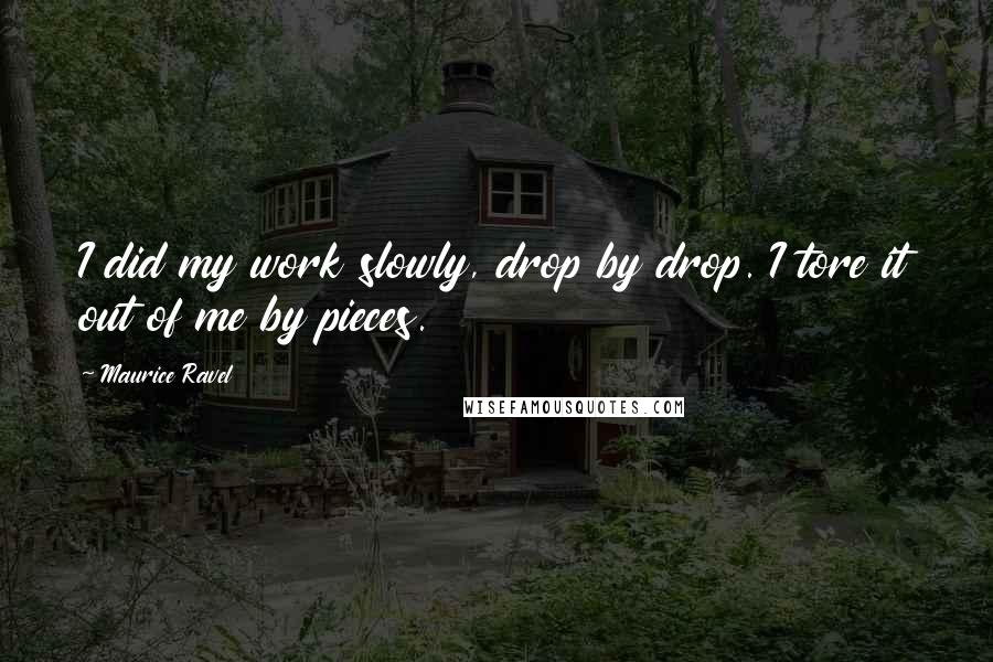 Maurice Ravel Quotes: I did my work slowly, drop by drop. I tore it out of me by pieces.