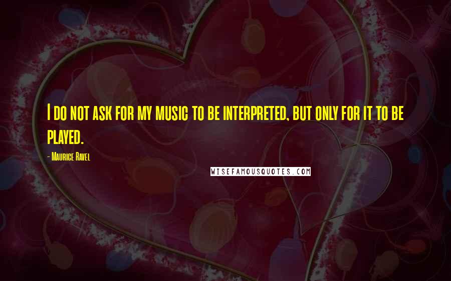 Maurice Ravel Quotes: I do not ask for my music to be interpreted, but only for it to be played.