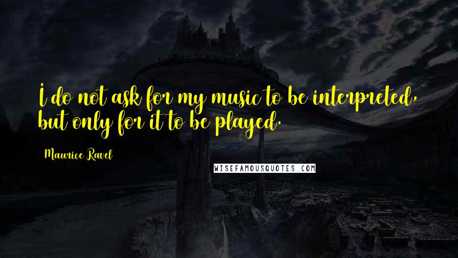 Maurice Ravel Quotes: I do not ask for my music to be interpreted, but only for it to be played.