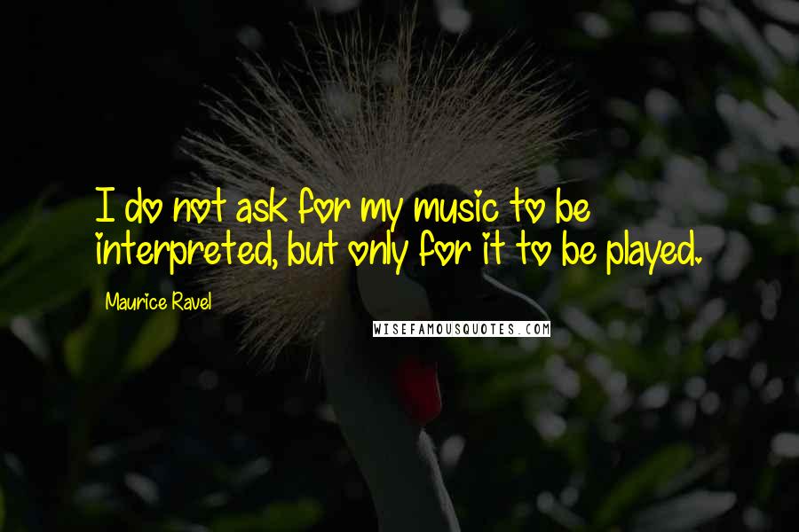 Maurice Ravel Quotes: I do not ask for my music to be interpreted, but only for it to be played.