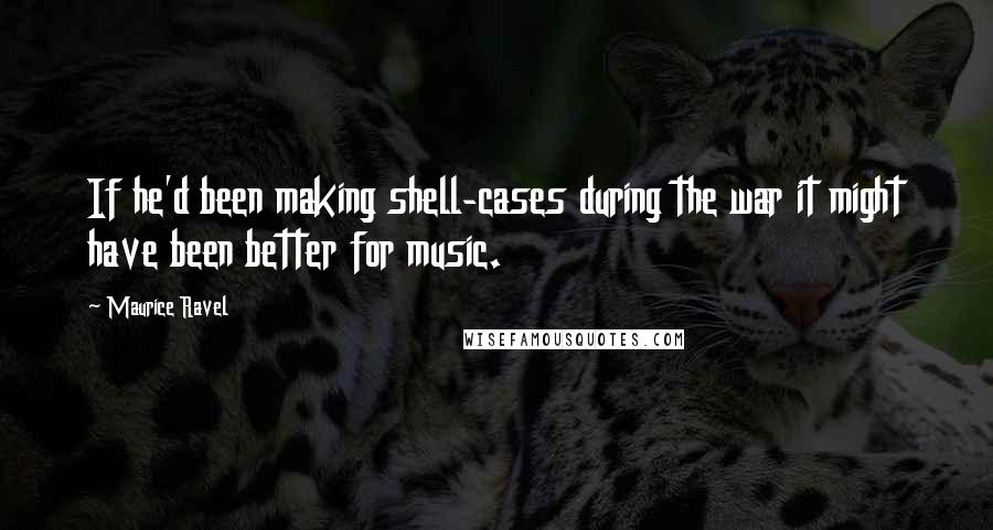 Maurice Ravel Quotes: If he'd been making shell-cases during the war it might have been better for music.