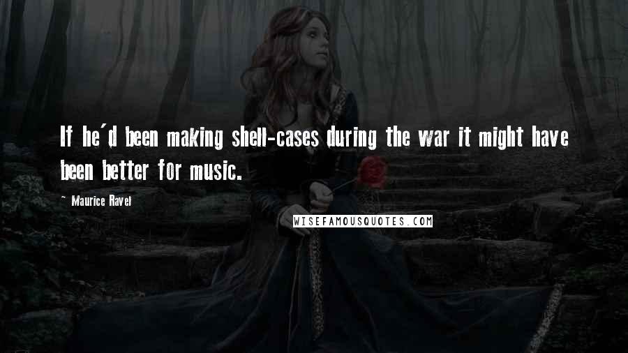 Maurice Ravel Quotes: If he'd been making shell-cases during the war it might have been better for music.