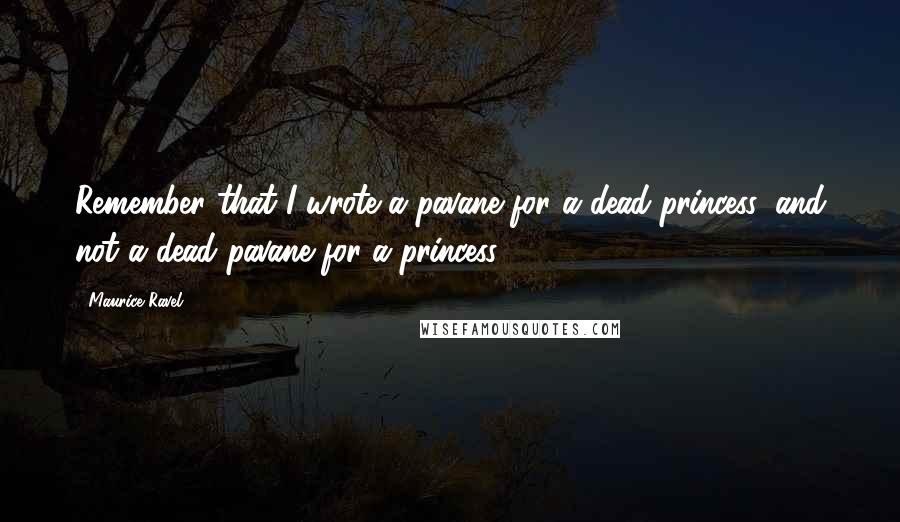 Maurice Ravel Quotes: Remember that I wrote a pavane for a dead princess, and not a dead pavane for a princess!